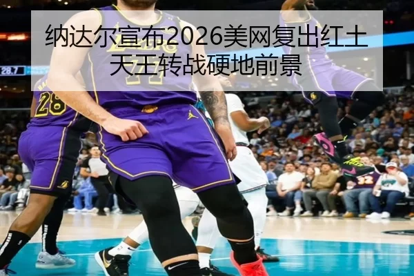 纳达尔宣布2026美网复出红土天王转战硬地前景
